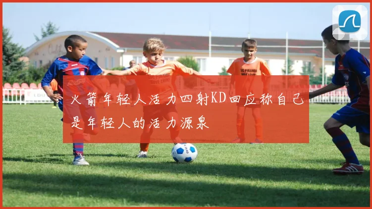 火箭年轻人活力四射KD回应称自己是年轻人的活力源泉