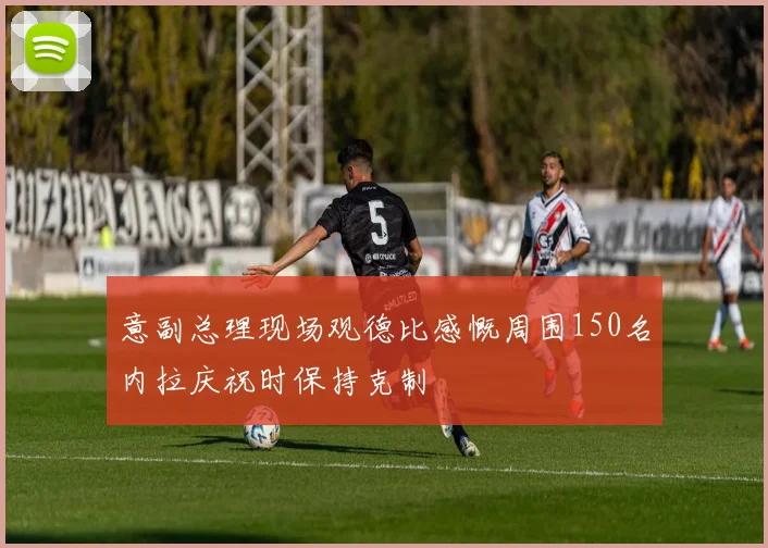 意副总理现场观德比感慨周围150名内拉庆祝时保持克制