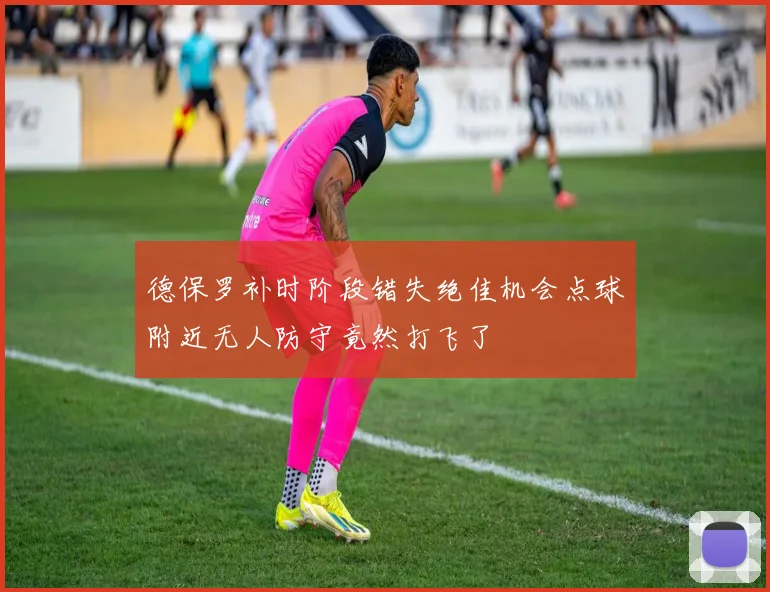 德保罗补时阶段错失绝佳机会点球附近无人防守竟然打飞了