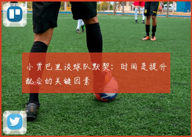 小贾巴里谈球队默契：时间是提升配合的关键因素