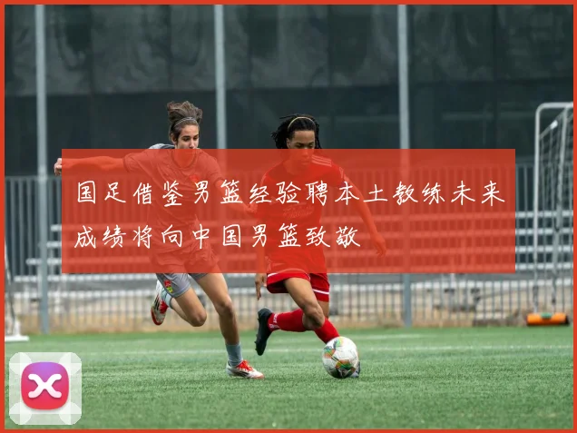 国足借鉴男篮经验聘本土教练未来成绩将向中国男篮致敬