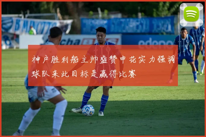 神户胜利船主帅盛赞申花实力强调球队来此目标是赢得比赛