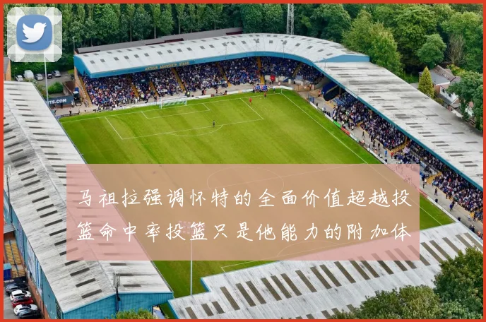 马祖拉强调怀特的全面价值超越投篮命中率投篮只是他能力的附加体现