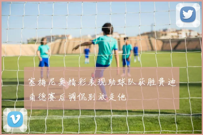 塞梅尼奥精彩表现助球队获胜费迪南德赛后调侃别放走他