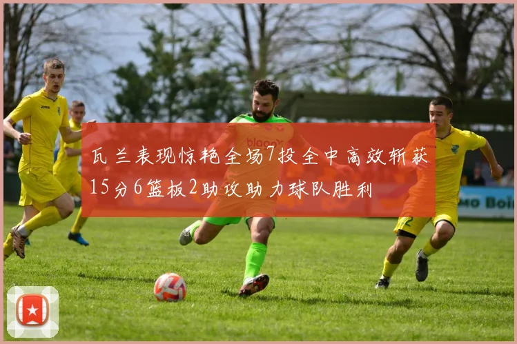 瓦兰表现惊艳全场7投全中高效斩获15分6篮板2助攻助力球队胜利