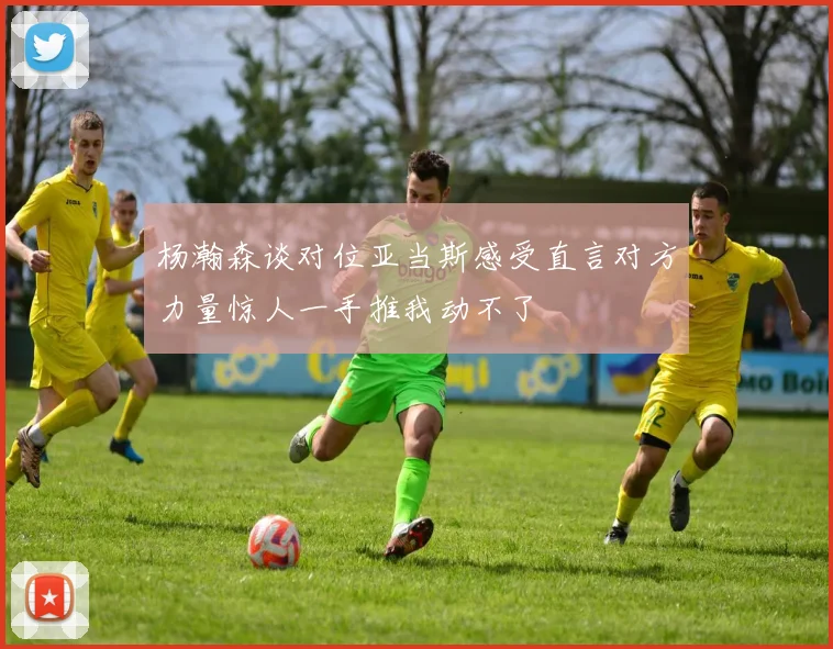 杨瀚森谈对位亚当斯感受直言对方力量惊人一手推我动不了