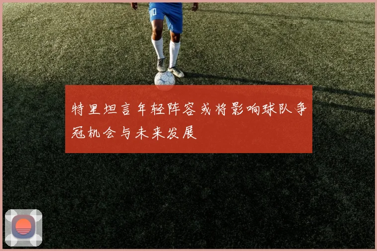 特里坦言年轻阵容或将影响球队争冠机会与未来发展