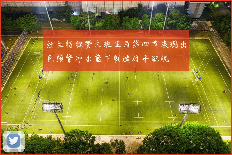 杜兰特称赞文班亚马第四节表现出色频繁冲击篮下制造对手犯规