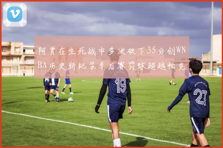 阿贾在生死战中多次砍下35分创WNBA历史新纪录季后赛罚球超越帕克荣登第五位