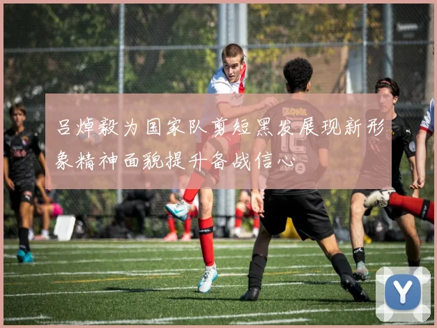 吕焯毅为国家队剪短黑发展现新形象精神面貌提升备战信心