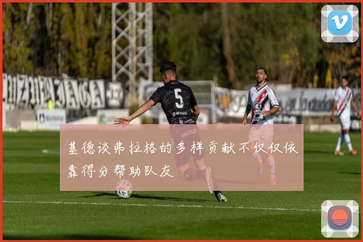基德谈弗拉格的多样贡献不仅仅依靠得分帮助队友