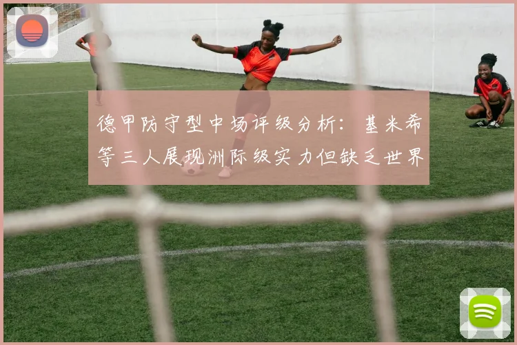 德甲防守型中场评级分析：基米希等三人展现洲际级实力但缺乏世界级球员