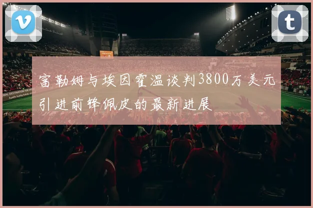 富勒姆与埃因霍温谈判3800万美元引进前锋佩皮的最新进展