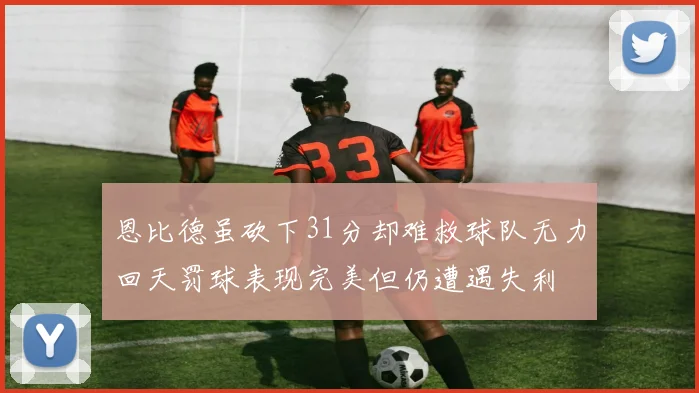 恩比德虽砍下31分却难救球队无力回天罚球表现完美但仍遭遇失利