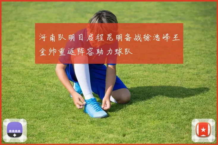 河南队明日启程昆明备战徐浩峰王金帅重返阵容助力球队