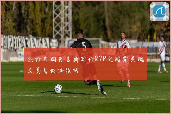 杰伦布朗直言新时代MVP之路需灵魂交易与假摔技巧