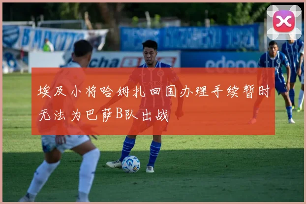 埃及小将哈姆扎回国办理手续暂时无法为巴萨B队出战