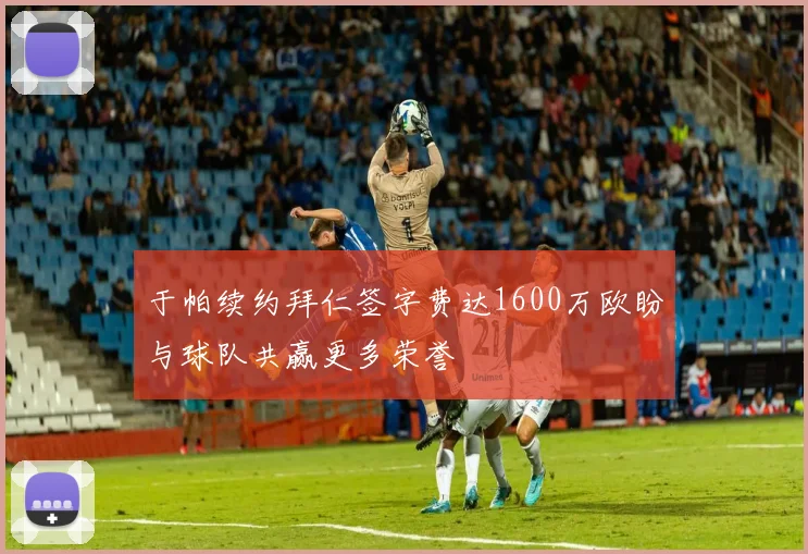 于帕续约拜仁签字费达1600万欧盼与球队共赢更多荣誉