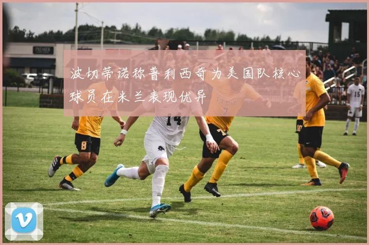 波切蒂诺称普利西奇为美国队核心球员在米兰表现优异
