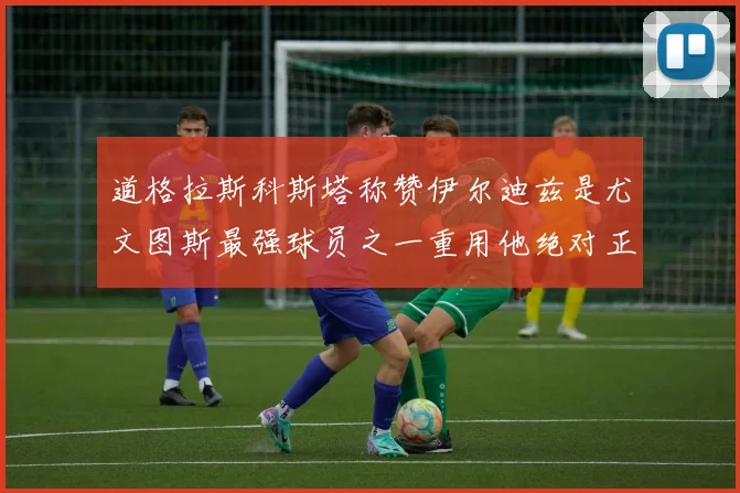 道格拉斯科斯塔称赞伊尔迪兹是尤文图斯最强球员之一重用他绝对正确