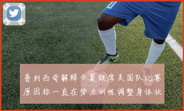 普利西奇解释今夏缺席美国队比赛原因称一直在努力训练调整身体状态