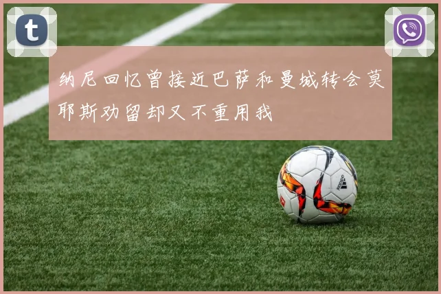 纳尼回忆曾接近巴萨和曼城转会莫耶斯劝留却又不重用我