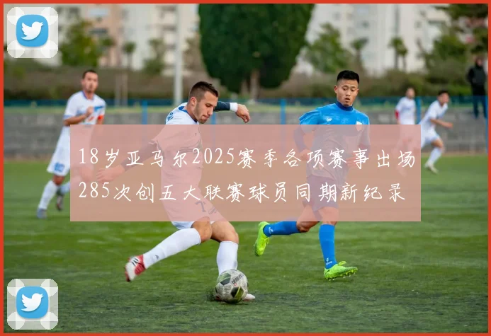 18岁亚马尔2025赛季各项赛事出场285次创五大联赛球员同期新纪录