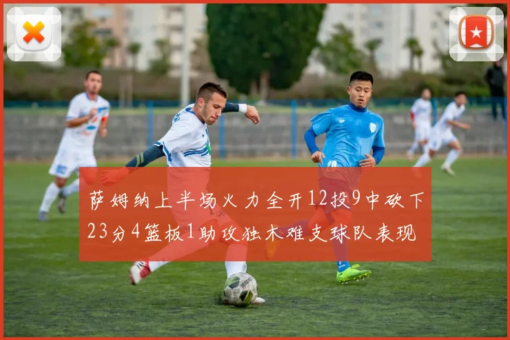 萨姆纳上半场火力全开12投9中砍下23分4篮板1助攻独木难支球队表现不佳