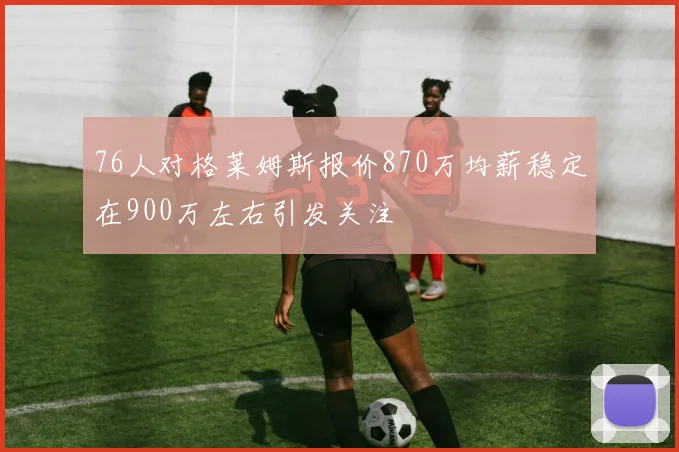 76人对格莱姆斯报价870万均薪稳定在900万左右引发关注