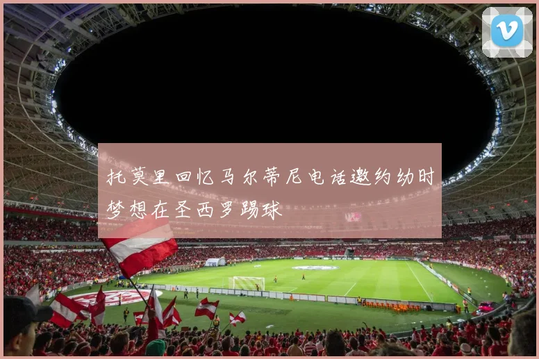 托莫里回忆马尔蒂尼电话邀约幼时梦想在圣西罗踢球