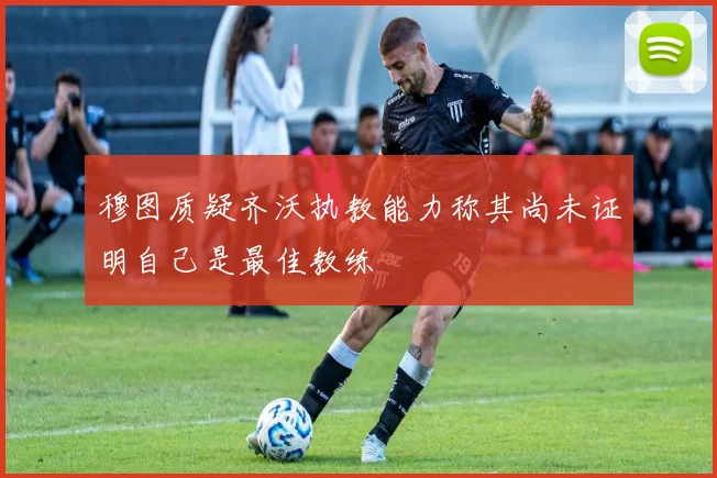 穆图质疑齐沃执教能力称其尚未证明自己是最佳教练