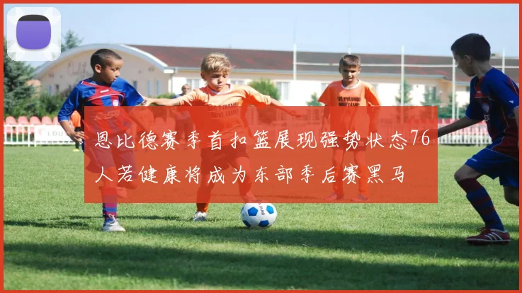 恩比德赛季首扣篮展现强势状态76人若健康将成为东部季后赛黑马