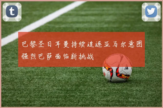 巴黎圣日耳曼持续追逐亚马尔意图强烈巴萨面临新挑战