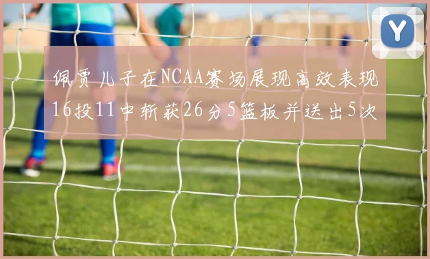 佩贾儿子在NCAA赛场展现高效表现16投11中斩获26分5篮板并送出5次失误